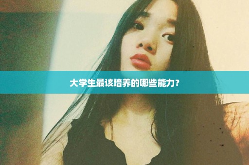 大学生最该培养的哪些能力？