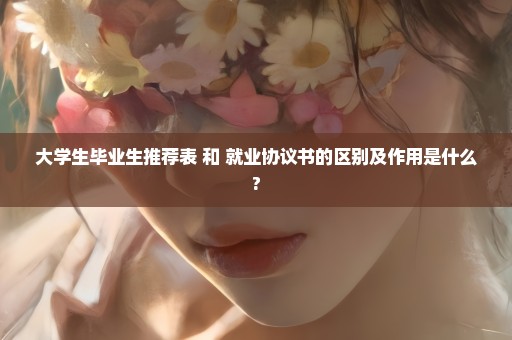 大学生毕业生推荐表 和 就业协议书的区别及作用是什么?