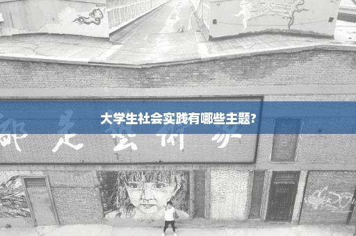 大学生社会实践有哪些主题?