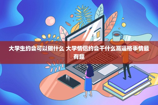 大学生约会可以做什么 大学情侣约会干什么高逼格事情最有趣