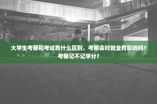 大学生考察和考试有什么区别，考察会对就业有影响吗？考察记不记学分？