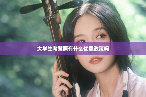 大学生考驾照有什么优惠政策吗