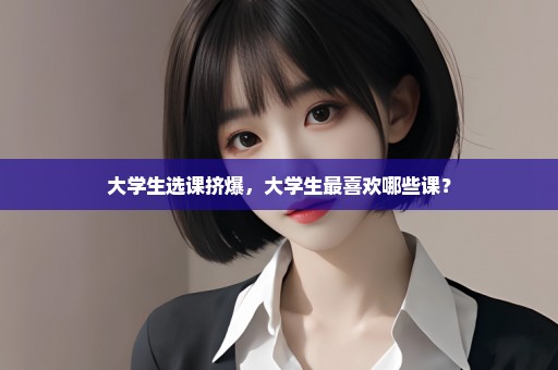 大学生选课挤爆，大学生最喜欢哪些课？