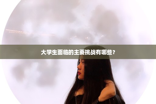 大学生面临的主要挑战有哪些？