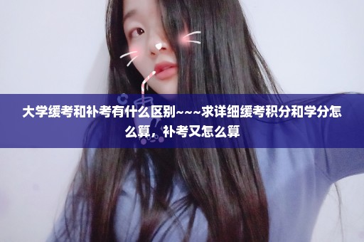 大学缓考和补考有什么区别~~~求详细缓考积分和学分怎么算，补考又怎么算