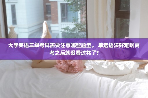 大学英语三级考试需要注意哪些题型。 单选语法好难啊高考之后就没看过书了?