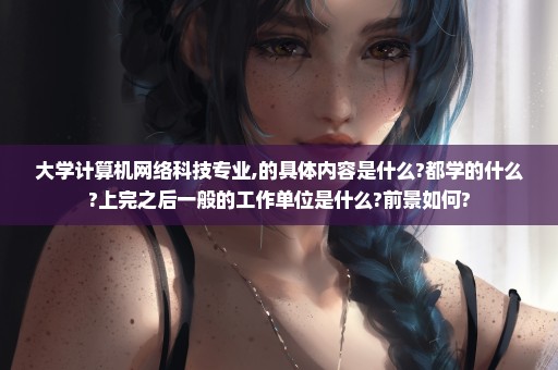 大学计算机网络科技专业,的具体内容是什么?都学的什么?上完之后一般的工作单位是什么?前景如何?