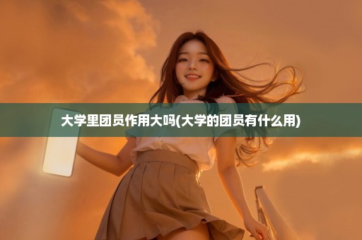 大学里团员作用大吗(大学的团员有什么用)