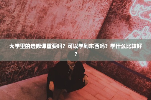 大学里的选修课重要吗？可以学到东西吗？学什么比较好？