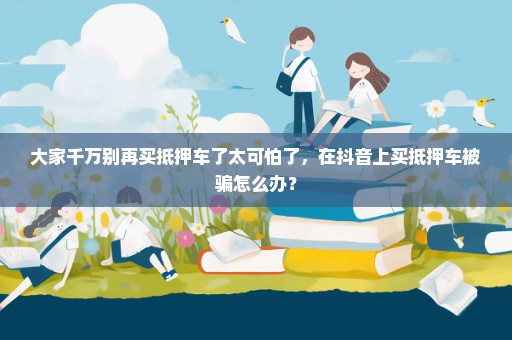大家千万别再买抵押车了太可怕了，在抖音上买抵押车被骗怎么办？