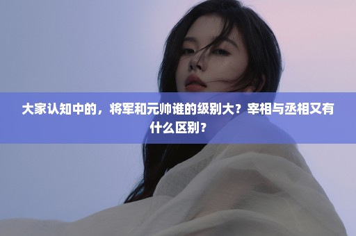大家认知中的，将军和元帅谁的级别大？宰相与丞相又有什么区别？