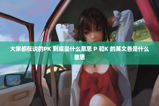 大家都在说的PK 到底是什么意思 P 和K 的英文各是什么意思