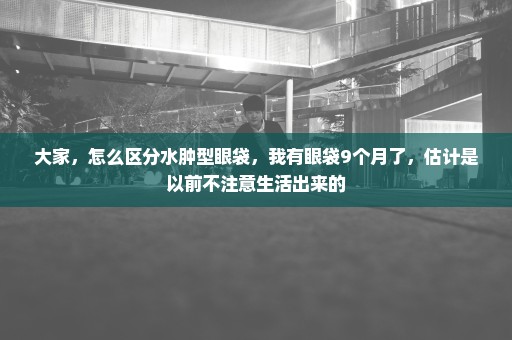 大家，怎么区分水肿型眼袋，我有眼袋9个月了，估计是以前不注意生活出来的