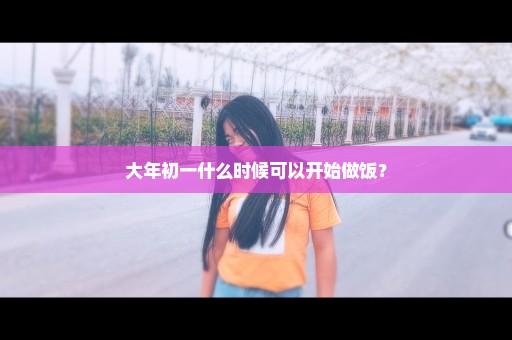 大年初一什么时候可以开始做饭？