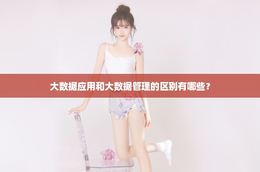 大数据应用和大数据管理的区别有哪些？