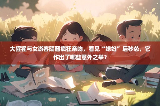 大猩猩与女游客隔窗疯狂亲吻，看见“媳妇”后秒怂，它作出了哪些意外之举？