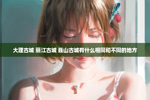 大理古城 丽江古城 巍山古城有什么相同和不同的地方