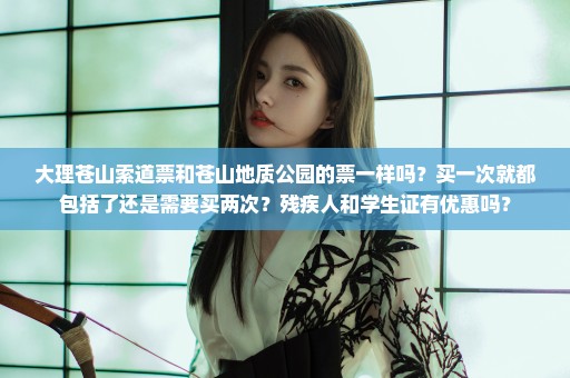 大理苍山索道票和苍山地质公园的票一样吗？买一次就都包括了还是需要买两次？残疾人和学生证有优惠吗？