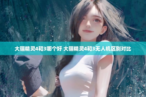大疆精灵4和3哪个好 大疆精灵4和3无人机区别对比