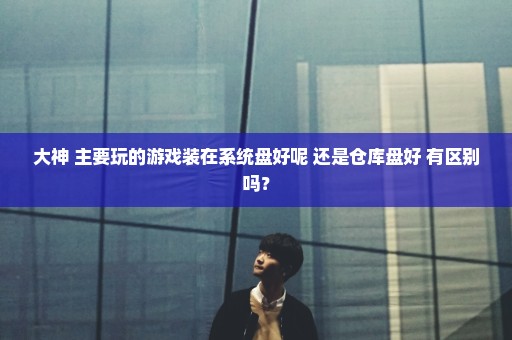 大神 主要玩的游戏装在系统盘好呢 还是仓库盘好 有区别吗？