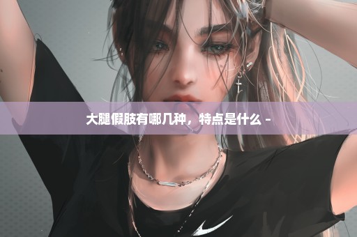 大腿假肢有哪几种，特点是什么 –