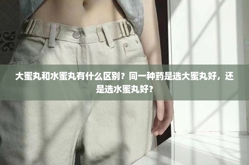 大蜜丸和水蜜丸有什么区别？同一种药是选大蜜丸好，还是选水蜜丸好？