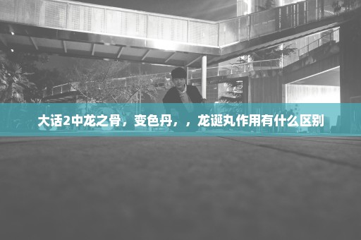 大话2中龙之骨，变色丹，，龙诞丸作用有什么区别