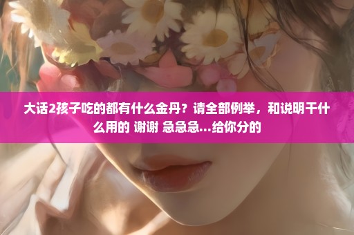 大话2孩子吃的都有什么金丹？请全部例举，和说明干什么用的 谢谢 急急急...给你分的