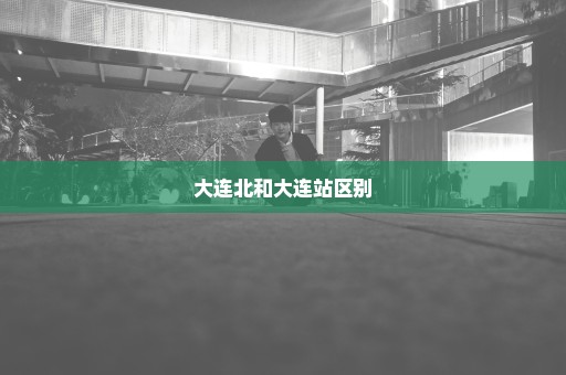 大连北和大连站区别