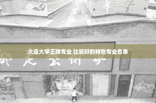 大连大学王牌专业 比较好的特色专业名单