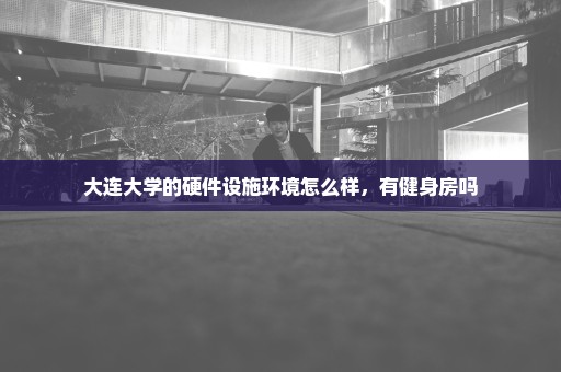 大连大学的硬件设施环境怎么样，有健身房吗