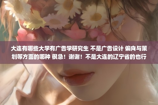 大连有哪些大学有广告学研究生 不是广告设计 偏向与策划等方面的哪种 很急！谢谢！不是大连的辽宁省的也行