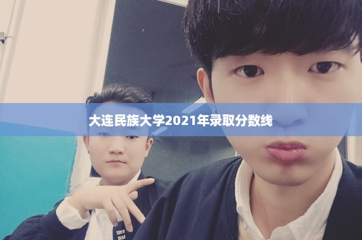大连民族大学2021年录取分数线