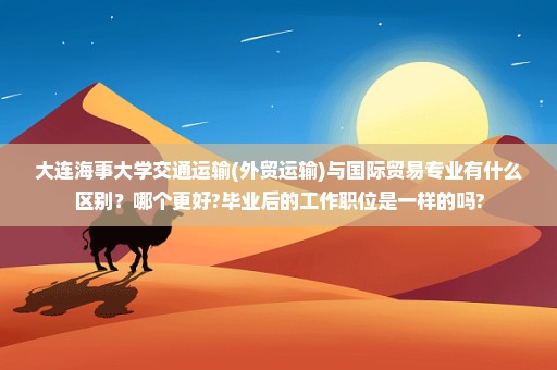 大连海事大学交通运输(外贸运输)与国际贸易专业有什么区别？哪个更好?毕业后的工作职位是一样的吗?