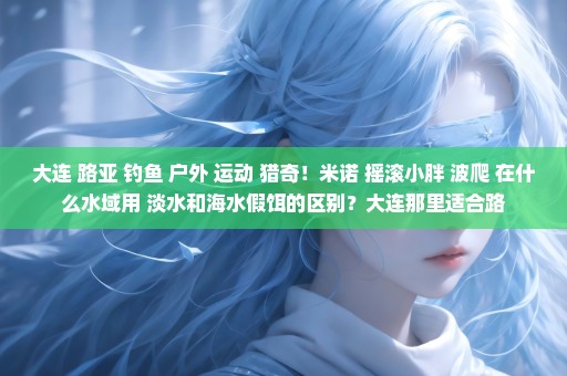 大连 路亚 钓鱼 户外 运动 猎奇！米诺 摇滚小胖 波爬 在什么水域用 淡水和海水假饵的区别？大连那里适合路