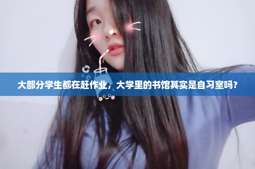 大部分学生都在赶作业，大学里的书馆其实是自习室吗？