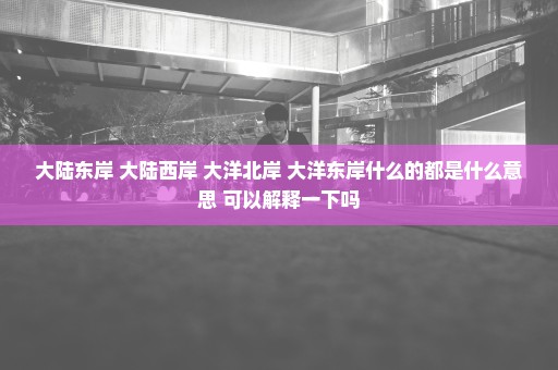 大陆东岸 大陆西岸 大洋北岸 大洋东岸什么的都是什么意思 可以解释一下吗