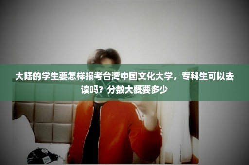 大陆的学生要怎样报考台湾中国文化大学，专科生可以去读吗？分数大概要多少
