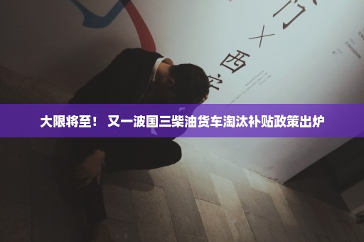 大限将至！ 又一波国三柴油货车淘汰补贴政策出炉