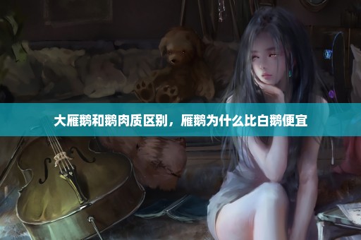 大雁鹅和鹅肉质区别，雁鹅为什么比白鹅便宜