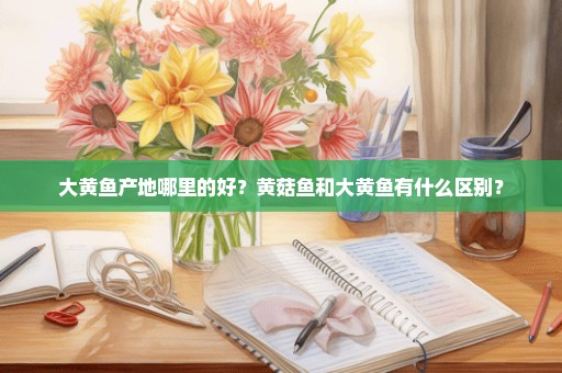 大黄鱼产地哪里的好？黄菇鱼和大黄鱼有什么区别？