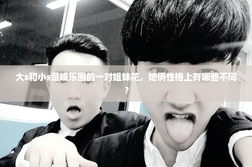 大s和小s是娱乐圈的一对姐妹花，她俩性格上有哪些不同？