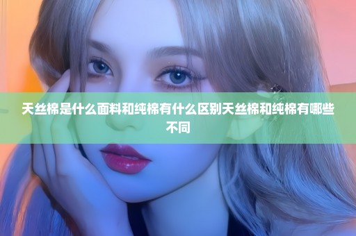 天丝棉是什么面料和纯棉有什么区别天丝棉和纯棉有哪些不同