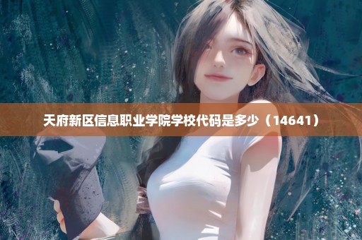 天府新区信息职业学院学校代码是多少（14641）