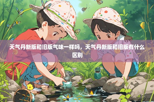 天气丹新版和旧版气味一样吗，天气丹新版和旧版有什么区别