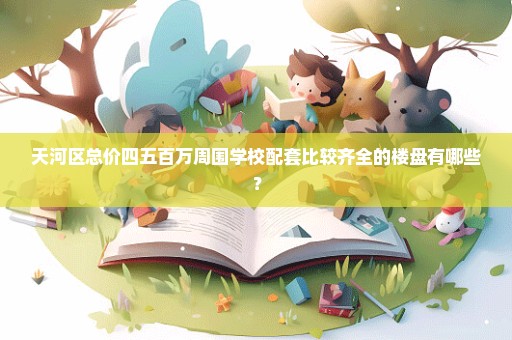 天河区总价四五百万周围学校配套比较齐全的楼盘有哪些？