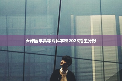 天津医学高等专科学校2023招生分数