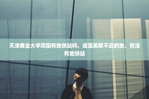 天津商业大学周围有地铁站吗，或是离那不远的地，有没有地铁站