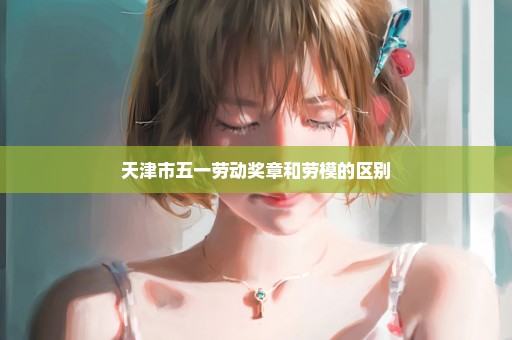 天津市五一劳动奖章和劳模的区别