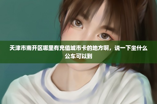天津市南开区哪里有充值城市卡的地方啊，说一下坐什么公车可以到